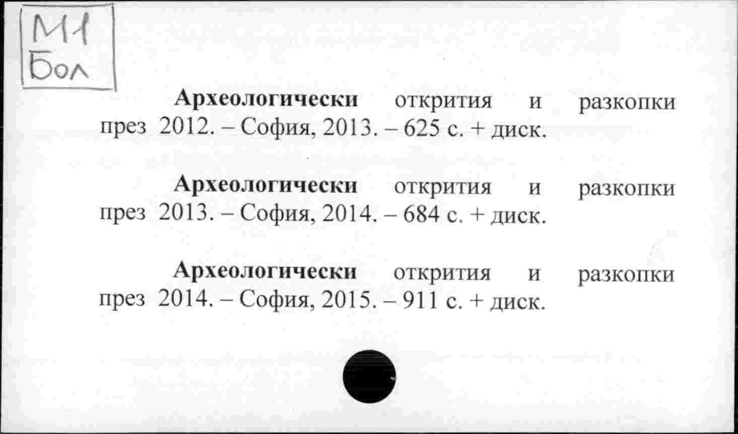 ﻿М-1
Бол
Археологически открития и разкопки през 2012. — София, 2013. — 625 с. + диск.
Археологически	открития	и	разкопки
през 2013. — София, 2014. — 684 с. + диск.
Археологически	открития	и	разкопки
през 2014. — София, 2015. — 911 с. + диск.